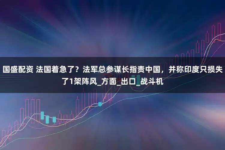 国盛配资 法国着急了？法军总参谋长指责中国，并称印度只损失了1架阵风_方面_出口_战斗机