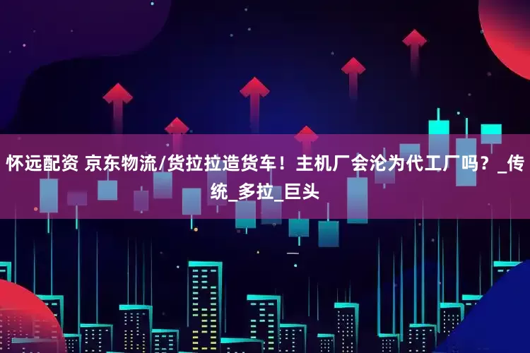 怀远配资 京东物流/货拉拉造货车！主机厂会沦为代工厂吗？_传统_多拉_巨头