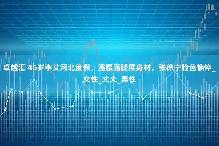 卓越汇 46岁李艾河北度假，露腰露腿展身材，张徐宁脸色憔悴_女性_丈夫_男性