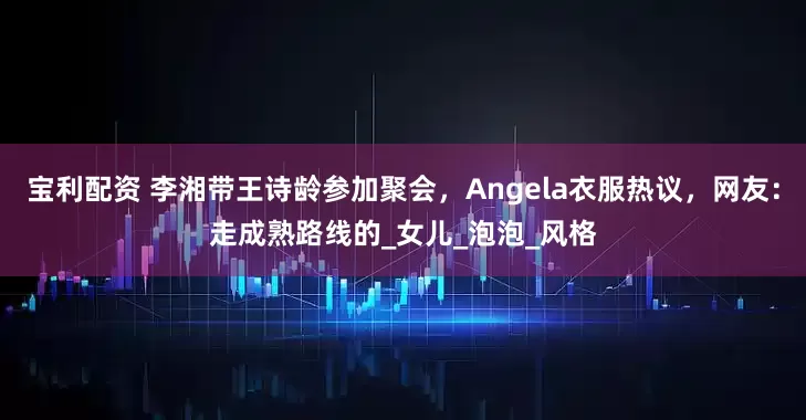 宝利配资 李湘带王诗龄参加聚会，Angela衣服热议，网友：走成熟路线的_女儿_泡泡_风格