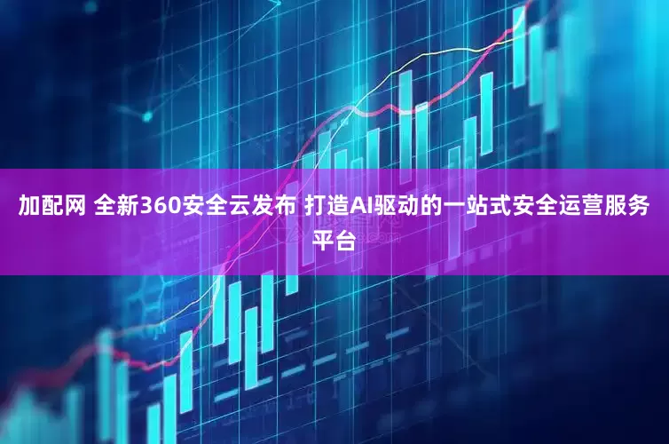 加配网 全新360安全云发布 打造AI驱动的一站式安全运营服务平台