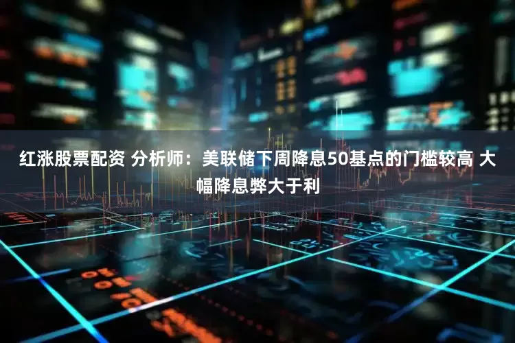 红涨股票配资 分析师：美联储下周降息50基点的门槛较高 大幅降息弊大于利