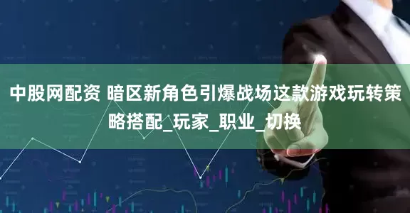 中股网配资 暗区新角色引爆战场这款游戏玩转策略搭配_玩家_职业_切换