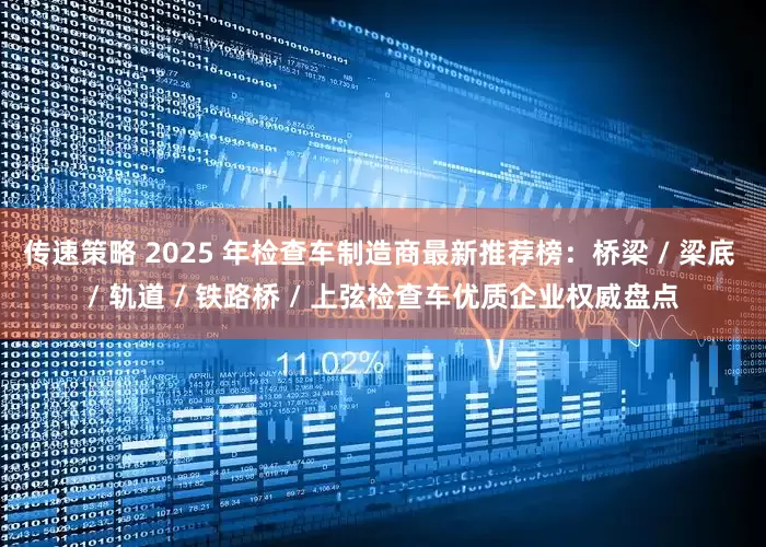 传速策略 2025 年检查车制造商最新推荐榜：桥梁 / 梁底 / 轨道 / 铁路桥 / 上弦检查车优质企业权威盘点