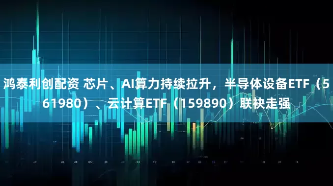 鸿泰利创配资 芯片、AI算力持续拉升，半导体设备ETF（561980）、云计算ETF（159890）联袂走强