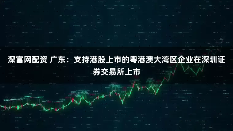 深富网配资 广东：支持港股上市的粤港澳大湾区企业在深圳证券交易所上市