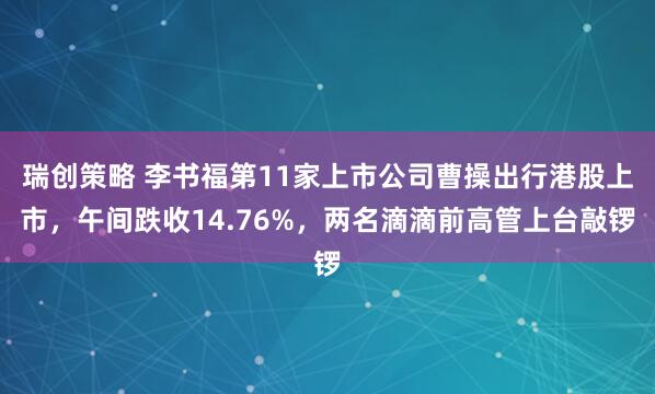 瑞创策略 李书福第11家上市公司曹操出行港股上市，午间跌收14.76%，两名滴滴前高管上台敲锣